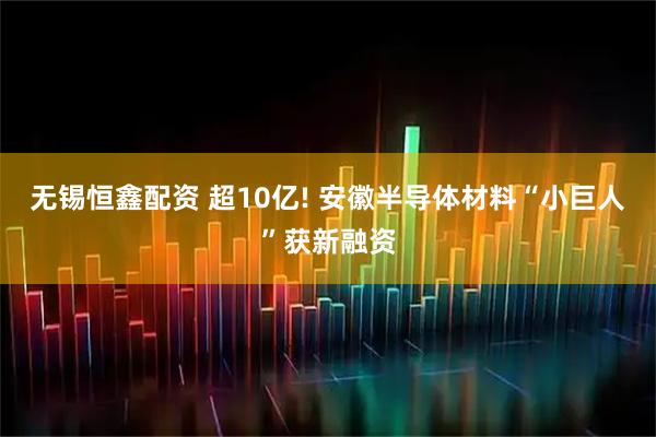无锡恒鑫配资 超10亿! 安徽半导体材料“小巨人”获新融资
