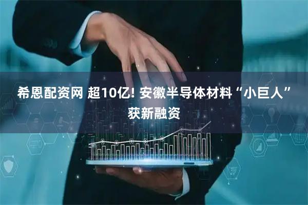 希恩配资网 超10亿! 安徽半导体材料“小巨人”获新融资