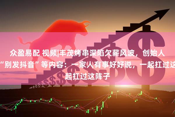 众盈易配 视频|丰茂烤串深陷欠薪风波，创始人恳求“别发抖音”等内容：一家人有事好好说，一起扛过这阵子