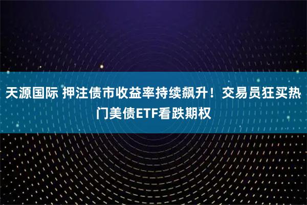 天源国际 押注债市收益率持续飙升！交易员狂买热门美债ETF看跌期权