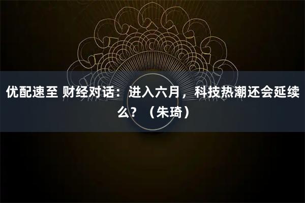 优配速至 财经对话：进入六月，科技热潮还会延续么？（朱琦）