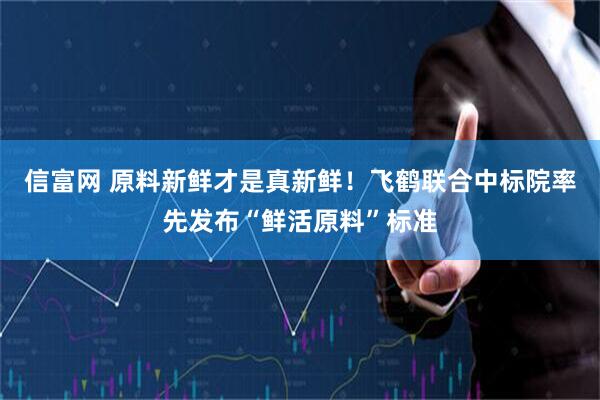 信富网 原料新鲜才是真新鲜！飞鹤联合中标院率先发布“鲜活原料”标准