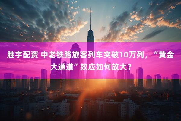 胜宇配资 中老铁路旅客列车突破10万列，“黄金大通道”效应如何放大？