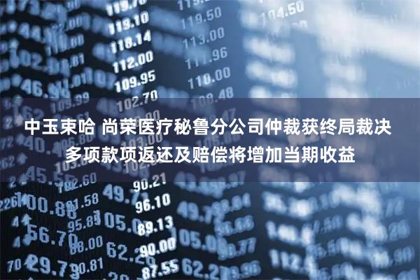 中玉束哈 尚荣医疗秘鲁分公司仲裁获终局裁决 多项款项返还及赔偿将增加当期收益