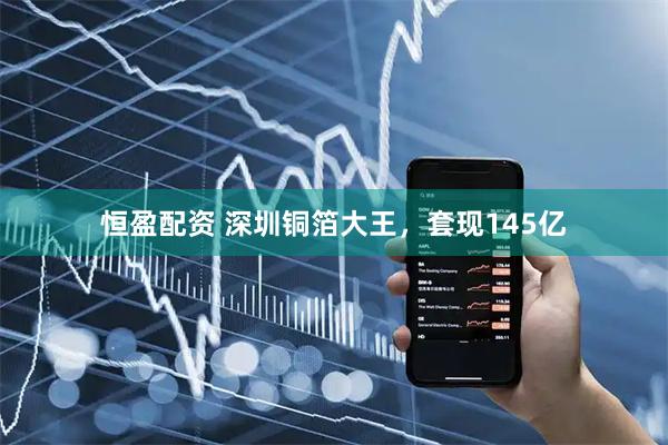 恒盈配资 深圳铜箔大王，套现145亿