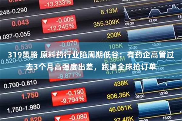 319策略 原料药行业陷周期低谷：有药企高管过去3个月高强度出差，跑遍全球抢订单