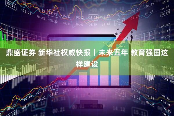 鼎盛证券 新华社权威快报丨未来五年 教育强国这样建设