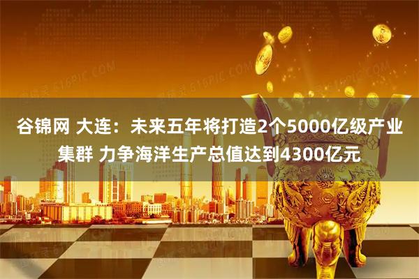 谷锦网 大连：未来五年将打造2个5000亿级产业集群 力争海洋生产总值达到4300亿元