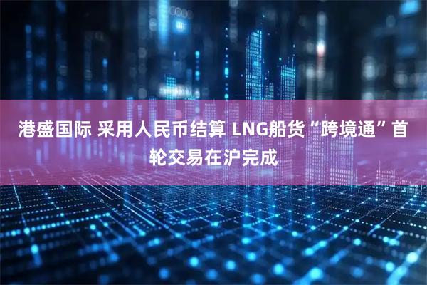 港盛国际 采用人民币结算 LNG船货“跨境通”首轮交易在沪完成
