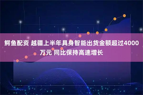 鳄鱼配资 越疆上半年具身智能出货金额超过4000万元 同比保持高速增长