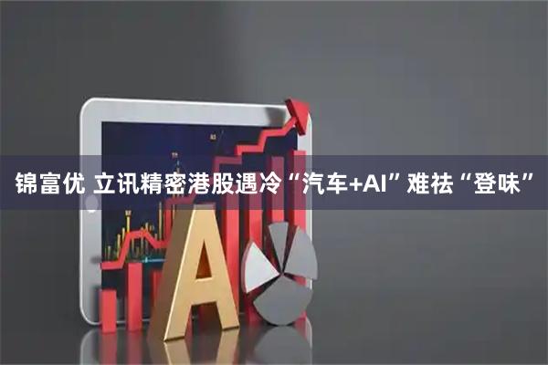 锦富优 立讯精密港股遇冷“汽车+AI”难祛“登味”