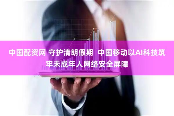 中国配资网 守护清朗假期  中国移动以AI科技筑牢未成年人网络安全屏障