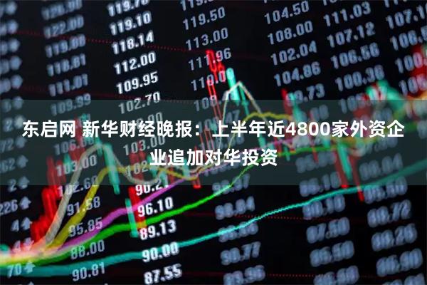 东启网 新华财经晚报：上半年近4800家外资企业追加对华投资