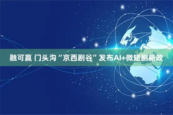 融可赢 门头沟“京西剧谷”发布AI+微短剧新政