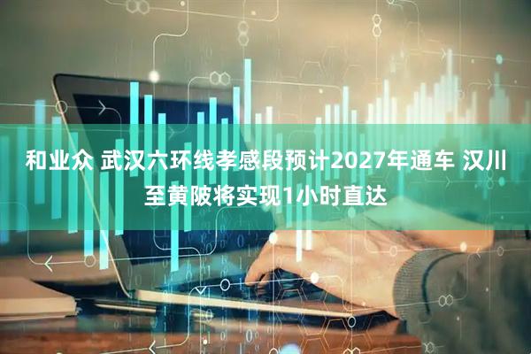 和业众 武汉六环线孝感段预计2027年通车 汉川至黄陂将实现1小时直达