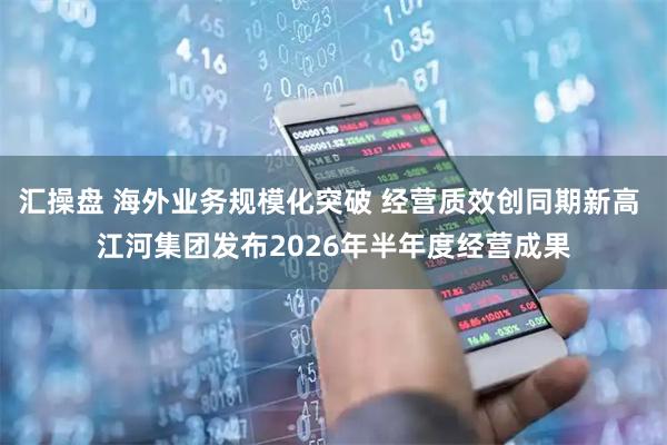 汇操盘 海外业务规模化突破 经营质效创同期新高 江河集团发布2026年半年度经营成果