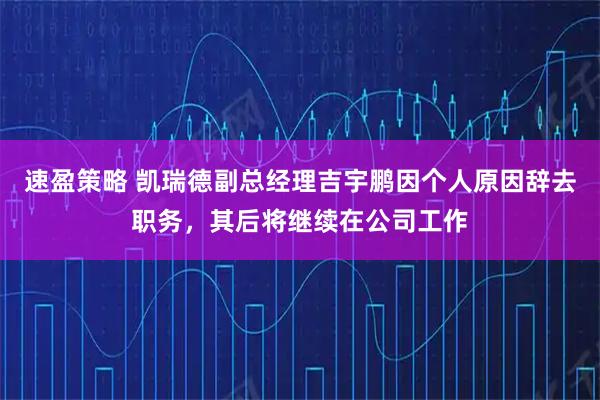速盈策略 凯瑞德副总经理吉宇鹏因个人原因辞去职务，其后将继续在公司工作